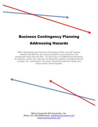 Business Contingency Planning
                Addressing Hazards

    When developing your Business Contingency Plan, you will need to
      identify and plan for any unique hazards to your business and
 incorporate them into the Plan. To assist you in establishing procedures
for hazards, utilize this reference to determine specific considerations for
   tornado, fire, earthquake, hurricane, hazardous material, flood, and
                        severe winter storm hazards.




                  Maran Corporate Risk Associates, Inc.
          Phone: 631-283-8000 Email: info@mcrainsurance.com
                       www.mcrainsurance.com
 