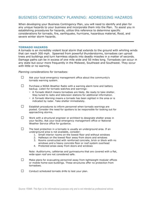 BUSINESS CONTINGENCY PLANNING: ADDRESSING HAZARDS
When developing your Business Contingency Plan, you will need to identify and plan for
any unique hazards to your business and incorporate them into the Plan. To assist you in
establishing procedures for hazards, utilize this reference to determine specific
considerations for tornado, fire, earthquake, hurricane, hazardous material, flood, and
severe winter storm hazards.



TORNADO HAZARDS
A tornado is an incredibly violent local storm that extends to the ground with whirling winds
that can reach 300 mph. Spawned from powerful thunderstorms, tornadoes can uproot
trees and buildings and turn harmless objects into deadly missiles in a matter of seconds.
Damage paths can be in excess of one mile wide and 50 miles long. Tornadoes can occur in
any state but occur more frequently in the Midwest, Southeast and Southwest. They occur
with little or no warning.

Planning considerations for tornadoes:

  □        Ask your local emergency management office about the community's
           tornado warning system.

  □        Purchase a NOAA Weather Radio with a warning alarm tone and battery
           backup. Listen for tornado watches and warnings:
           - A Tornado Watch means tornadoes are likely. Be ready to take shelter.
             Stay tuned to radio and television stations for additional information.
           - A Tornado Warning means a tornado has been sighted in the area or is
             indicated by radar. Take shelter immediately.

  □        Establish procedures to inform personnel when tornado warnings are
           posted. Consider the need for spotters to be responsible for looking out for
           approaching storms.

  □        Work with a structural engineer or architect to designate shelter areas in
           your facility. Ask your local emergency management office or National
           Weather Service office for guidance.

  □        The best protection in a tornado is usually an underground area. If an
           underground area is not available, consider:
              1. Small interior rooms on the lowest floor and without windows
              2. Hallways on the lowest floor away from doors and windows
              3. Rooms constructed with reinforced concrete, brick or block with no
                  windows and a heavy concrete floor or roof system overhead
              4. Protected areas away from doors and windows

           Note: Auditoriums, cafeterias and gymnasiums that are covered with a flat,
           wide-span roof are not considered safe.

  □        Make plans for evacuating personnel away from lightweight modular offices
           or mobile home-size buildings. These structures offer no protection from
           tornadoes.

  □        Conduct scheduled tornado drills to test your plan.




Source: FEMA. This flyer is for informational purposes only and is not intended as professional advice.
 