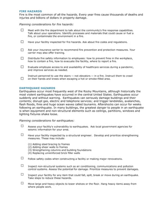 FIRE HAZARDS
Fire is the most common of all the hazards. Every year fires cause thousands of deaths and
injuries and billions of dollars in property damage.

Planning considerations for fire hazards:

□     Meet with the fire department to talk about the community's fire response capabilities.
      Talk about your operations. Identify processes and materials that could cause or fuel a
      fire, or contaminate the environment in a fire.

□     Have your facility inspected for fire hazards. Ask about fire codes and regulations.


□     Ask your insurance carrier to recommend fire prevention and protection measures. Your
      carrier may also offer training.

□     Distribute fire safety information to employees: how to prevent fires in the workplace,
      how to contain a fire, how to evacuate the facility, where to report a fire.

□     Evaluate employee access to and availability of healthcare services during a pandemic,
      and improve services as needed.

      Instruct personnel to use the stairs -- not elevators -- in a fire. Instruct them to crawl
□     on their hands and knees when escaping a hot or smoke-filled area.


EARTHQUAKE HAZARDS
Earthquakes occur most frequently west of the Rocky Mountains, although historically the
most violent earthquakes have occurred in the central United States. Earthquakes occur
suddenly and without warning. Earthquakes can seriously damage buildings and their
contents; disrupt gas, electric and telephone services; and trigger landslides, avalanches,
flash floods, fires and huge ocean waves called tsunamis. Aftershocks can occur for weeks
following an earthquake. In many buildings, the greatest danger to people in an earthquake
is when equipment and non-structural elements such as ceilings, partitions, windows and
lighting fixtures shake loose.

Planning considerations for earthquakes:

 □    Assess your facility's vulnerability to earthquakes. Ask local government agencies for
      seismic information for your area.

 □    Have your facility inspected by a structural engineer. Develop and prioritize strengthening
      measures. These may include:

      (1)   Adding steel bracing to frames
      (2)   Adding sheer walls to frames
      (3)   Strengthening columns and building foundations
      (4)   Replacing unreinforced brick filler walls

 □    Follow safety codes when constructing a facility or making major renovations.

 □    Inspect non-structural systems such as air conditioning, communications and pollution
      control systems. Assess the potential for damage. Prioritize measures to prevent damages.

 □    Inspect your facility for any item that could fall, spill, break or move during an earthquake.
      Take steps to reduce these hazards.

 □    Move large and heavy objects to lower shelves or the floor. Hang heavy items away from
      where people work.
 
