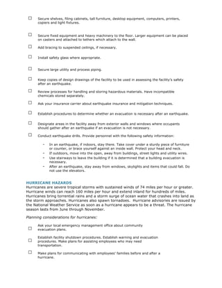 □    Secure shelves, filing cabinets, tall furniture, desktop equipment, computers, printers,
      copiers and light fixtures.


 □    Secure fixed equipment and heavy machinery to the floor. Larger equipment can be placed
      on casters and attached to tethers which attach to the wall.

 □    Add bracing to suspended ceilings, if necessary.

 □    Install safety glass where appropriate.


 □    Secure large utility and process piping.

 □    Keep copies of design drawings of the facility to be used in assessing the facility's safety
      after an earthquake.

 □    Review processes for handling and storing hazardous materials. Have incompatible
      chemicals stored separately.

 □    Ask your insurance carrier about earthquake insurance and mitigation techniques.

 □    Establish procedures to determine whether an evacuation is necessary after an earthquake.

 □    Designate areas in the facility away from exterior walls and windows where occupants
      should gather after an earthquake if an evacuation is not necessary.

 □    Conduct earthquake drills. Provide personnel with the following safety information:

         -   In an earthquake, if indoors, stay there. Take cover under a sturdy piece of furniture
             or counter, or brace yourself against an inside wall. Protect your head and neck.
         -   If outdoors, move into the open, away from buildings, street lights and utility wires.
         -   Use stairways to leave the building if it is determined that a building evacuation is
             necessary.
         -   After an earthquake, stay away from windows, skylights and items that could fall. Do
             not use the elevators.


HURRICANE HAZARDS
Hurricanes are severe tropical storms with sustained winds of 74 miles per hour or greater.
Hurricane winds can reach 160 miles per hour and extend inland for hundreds of miles.
Hurricanes bring torrential rains and a storm surge of ocean water that crashes into land as
the storm approaches. Hurricanes also spawn tornadoes. Hurricane advisories are issued by
the National Weather Service as soon as a hurricane appears to be a threat. The hurricane
season lasts from June through November.

Planning considerations for hurricanes:


 □
      Ask your local emergency management office about community
      evacuation plans.


 □
      Establish facility shutdown procedures. Establish warning and evacuation
      procedures. Make plans for assisting employees who may need
      transportation.

 □    Make plans for communicating with employees' families before and after a
      hurricane.
 