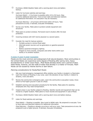 □    Purchase a NOAA Weather Radio with a warning alarm tone and battery
      backup.

 □    Listen for hurricane watches and warnings:
      Hurricane Watch -- A hurricane is possible within 24 to 36 hours. Stay
      tuned for additional advisories. Tune to local radio and television stations
      for additional information. An evacuation may be necessary.

      Hurricane Warning -- A hurricane will hit land within 24 hours. Take
      precautions at once. If advised, evacuate immediately.

 □    Survey your facility. Make plans to protect outside equipment and
      structures

 □    Make plans to protect windows. Permanent storm shutters offer the best
      protection.

 □    Covering windows with 5/8' marine plywood is a second option.

 □    Consider the need for backup systems:
       - Portable pumps to remove flood water
       - Alternate power sources such as generators or gasoline-powered
          pumps
       - Battery-powered emergency lighting
       - Prepare to move records, computers and other items within your
          facility or to another location.


FLOOD/FLASH FLOOD HAZARDS
Floods are the most common and widespread of all natural disasters. Most communities in
the United States can experience some degree of flooding after spring rains, heavy
thunderstorms or winter snow thaws. Most floods develop slowly over a period of days.
Flash floods, however, are like walls of water that develop in a matter of minutes. Flash
floods can be caused by intense storms or dam failure.

Planning considerations for floods/flash floods:


 □
      Ask your local emergency management office whether your facility is located in a flood plain.
      Learn the history of flooding in your area. Learn the elevation of your facility in relation to
      streams, rivers and dams.

 □    Review the community's emergency plan. Learn the community's evacuation routes. Know
      where to find higher ground in case of a flood.

 □    Establish warning and evacuation procedures for the facility. Make plans for assisting
      employees who may need transportation.

 □    Inspect areas in your facility subject to flooding. Identify records and equipment that can be
      moved to a higher location. Make plans to move records and equipment in case of flood.

 □    Purchase a NOAA Weather Radio with a warning alarm tone and battery backup.

 □    Listen for flood watches and warnings.

      Flood Watch -- Flooding is possible. Stay tuned to NOAA radio. Be prepared to evacuate. Tune
      to local radio and television stations for additional information.
      Flood Warning -- Flooding is already occurring or will occur soon. Take precautions at once. Be
      prepared to go to higher ground. If advised, evacuate immediately.
 