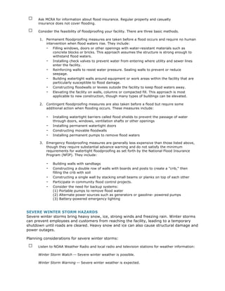 □    Ask MCRA for information about flood insurance. Regular property and casualty
      insurance does not cover flooding.

 □    Consider the feasibility of floodproofing your facility. There are three basic methods.

       1.   Permanent floodproofing measures are taken before a flood occurs and require no human
            intervention when flood waters rise. They include:
            - Filling windows, doors or other openings with water-resistant materials such as
                concrete blocks or bricks. This approach assumes the structure is strong enough to
                withstand flood waters.
            - Installing check valves to prevent water from entering where utility and sewer lines
                enter the facility.
            - Reinforcing walls to resist water pressure. Sealing walls to prevent or reduce
                seepage.
            - Building watertight walls around equipment or work areas within the facility that are
                particularly susceptible to flood damage.
            - Constructing floodwalls or levees outside the facility to keep flood waters away.
            - Elevating the facility on walls, columns or compacted fill. This approach is most
                applicable to new construction, though many types of buildings can be elevated.

       2.   Contingent floodproofing measures are also taken before a flood but require some
            additional action when flooding occurs. These measures include:

            -   Installing watertight barriers called flood shields to prevent the passage of water
                through doors, windows, ventilation shafts or other openings
            -   Installing permanent watertight doors
            -   Constructing movable floodwalls
            -   Installing permanent pumps to remove flood waters

       3.   Emergency floodproofing measures are generally less expensive than those listed above,
            though they require substantial advance warning and do not satisfy the minimum
            requirements for watertight floodproofing as set forth by the National Flood Insurance
            Program (NFIP). They include:

            -   Building walls with sandbags
            -   Constructing a double row of walls with boards and posts to create a "crib," then
                filling the crib with soil
            -   Constructing a single wall by stacking small beams or planks on top of each other
            -   Participate in community flood control projects.
            -   Consider the need for backup systems:
                (1) Portable pumps to remove flood water
                (2) Alternate power sources such as generators or gasoline- powered pumps
                (3) Battery-powered emergency lighting



SEVERE WINTER STORM HAZARDS
Severe winter storms bring heavy snow, ice, strong winds and freezing rain. Winter storms
can prevent employees and customers from reaching the facility, leading to a temporary
shutdown until roads are cleared. Heavy snow and ice can also cause structural damage and
power outages.

Planning considerations for severe winter storms:

 □    Listen to NOAA Weather Radio and local radio and television stations for weather information:

      Winter Storm Watch -- Severe winter weather is possible.

      Winter Storm Warning -- Severe winter weather is expected.
 