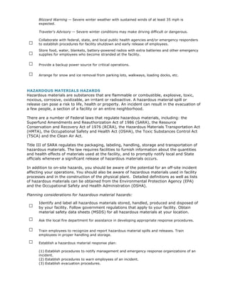 Blizzard Warning -- Severe winter weather with sustained winds of at least 35 mph is
      expected.

      Traveler's Advisory -- Severe winter conditions may make driving difficult or dangerous.


 □
      Collaborate with federal, state, and local public health agencies and/or emergency responders
      to establish procedures for facility shutdown and early release of employees.

 □
      Store food, water, blankets, battery-powered radios with extra batteries and other emergency
      supplies for employees who become stranded at the facility.

 □    Provide a backup power source for critical operations.

 □    Arrange for snow and ice removal from parking lots, walkways, loading docks, etc.



HAZARDOUS MATERIALS HAZARDS
Hazardous materials are substances that are flammable or combustible, explosive, toxic,
noxious, corrosive, oxidizable, an irritant or radioactive. A hazardous material spill or
release can pose a risk to life, health or property. An incident can result in the evacuation of
a few people, a section of a facility or an entire neighborhood.

There are a number of Federal laws that regulate hazardous materials, including: the
Superfund Amendments and Reauthorization Act of 1986 (SARA), the Resource
Conservation and Recovery Act of 1976 (RCRA), the Hazardous Materials Transportation Act
(HMTA), the Occupational Safety and Health Act (OSHA), the Toxic Substances Control Act
(TSCA) and the Clean Air Act.

Title III of SARA regulates the packaging, labeling, handling, storage and transportation of
hazardous materials. The law requires facilities to furnish information about the quantities
and health effects of materials used at the facility, and to promptly notify local and State
officials whenever a significant release of hazardous materials occurs.

In addition to on-site hazards, you should be aware of the potential for an off-site incident
affecting your operations. You should also be aware of hazardous materials used in facility
processes and in the construction of the physical plant. Detailed definitions as well as lists
of hazardous materials can be obtained from the Environmental Protection Agency (EPA)
and the Occupational Safety and Health Administration (OSHA).

Planning considerations for hazardous material hazards:


 □    Identify and label all hazardous materials stored, handled, produced and disposed of
      by your facility. Follow government regulations that apply to your facility. Obtain
      material safety data sheets (MSDS) for all hazardous materials at your location.

 □    Ask the local fire department for assistance in developing appropriate response procedures.

 □    Train employees to recognize and report hazardous material spills and releases. Train
      employees in proper handling and storage.

 □    Establish a hazardous material response plan:

      (1) Establish procedures to notify management and emergency response organizations of an
      incident.
      (2) Establish procedures to warn employees of an incident.
      (3) Establish evacuation procedures.
 