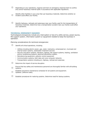 □    Depending on your operations, organize and train an emergency response team to confine
      and control hazardous material spills in accordance with applicable regulations.



 □
      Identify other facilities in your area that use hazardous materials. Determine whether an
      incident could affect your facility.




 □    Identify highways, railroads and waterways near your facility used for the transportation of
      hazardous materials. Determine how a transportation accident near your facility could affect
      your operations.




TECHNICAL EMERGENCY HAZARDS
Technological emergencies include any interruption or loss of a utility service, power source,
life support system, information system or equipment needed to keep the business in
operation.

Planning considerations for technical emergencies:

 □    Identify all critical operations, including:

      - Utilities including electric power, gas, water, hydraulics, compressed air, municipal and
          internal sewer systems, wastewater treatment services
      -   Security and alarm systems, elevators, lighting, life support systems, heating, ventilation
          and air conditioning systems, electrical distribution system.
      -   Manufacturing equipment, pollution control equipment
      -   Communication systems, both data and voice computer networks
      -   Transportation systems including air, highway, railroad and waterway

 □    Determine the impact of service disruption.


 □
      Ensure that key safety and maintenance personnel are thoroughly familiar with all building
      systems.

 □
      Establish preventive maintenance schedules for all systems and equipment.
      Updated: (effective date)

 □    Establish procedures for restoring systems. Determine need for backup systems.
 