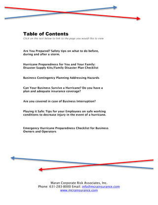 Table of Contents
Click on the text below to link to the page you would like to view



Are You Prepared? Safety tips on what to do before,
during and after a storm.


Hurricane Preparedness for You and Your Family:
Disaster Supply Kits/Family Disaster Plan Checklist


Business Contingency Planning Addressing Hazards


Can Your Business Survive a Hurricane? Do you have a
plan and adequate insurance coverage?


Are you covered in case of Business Interruption?


Playing it Safe: Tips for your Employees on safe working
conditions to decrease injury in the event of a hurricane.



Emergency Hurricane Preparedness Checklist for Business
Owners and Operators




                    Maran Corporate Risk Associates, Inc.
            Phone: 631-283-8000 Email: info@mcrainsurance.com
                         www.mcrainsurance.com
 