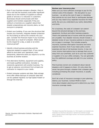 Review your insurance plan
• Even if your business escapes a disaster, there is        Make sure you have sufficient coverage to pay for the
  still a risk that the business could suffer significant   indirect costs of the disaster – the disruption to your
  losses due to the inability of suppliers to deliver       business – as well as the cost of repair or rebuilding.
  goods or services or a reduction in customers.            Most policies do not cover flood or earthquake damage
  Businesses should communicate with their
                                                            and you may need to buy separate insurance for these
  suppliers and markets (especially if they are
                                                            perils. Be sure you understand your policy deductibles
  selling to a business as a supplier) about their
                                                            and limits.
  disaster preparedness and recovery plans, so that
  everyone is prepared.
                                                            For a business, the costs of a disaster can extend
• Protect your building. If you own the structure that      beyond the physical damage to the premises,
  houses your business, integrate disaster protection       equipment, furniture and other business property.
  for the building as well as the contents into your        There’s the potential loss of income while the premises
  plan. Consider the financial impact if your business      are unusable. Your disaster recovery should include a
  shuts down as a result of a disaster. What would          detailed review of your insurance policies to ensure there
  be the impact for a day, a week or an entire              are no gaps in coverage. This includes property
  revenue period?                                           insurance, business interruption insurance and extra
                                                            expense insurance. Even if your basic policy covers
• Identify critical business activities and the
                                                            expenses and loss of net business income, it may not
  resources needed to support them. If you cannot
                                                            cover income interruptions due to damage that occurs
  afford to shut down your operations, even
                                                            away from your premises, such as to your key customer
  temporarily, determine what you require to run the
                                                            or supplier or to your utility company. You can generally
  business at another location.
                                                            buy this additional coverage and add it to your existing
• Find alternative facilities, equipment and supplies,      policy.
  and locate qualified contractors. Consider a
  reciprocity agreement with another business. Try          Most business owners are complacent about natural
  to get an advance commitment from at least one            disasters until it happens to them. It’s only when the
  contractor to respond to your needs.                      owner has gone through a disaster that a disaster plan,
                                                            including purchasing the proper insurance, is usually
• Protect computer systems and data. Data storage           considered.
  firms offer offsite backups of computer data that
  can be updated regularly via high-speed modem or
                                                            Don’t let a lack of insurance coverage or poor planning
  through the Internet.
                                                            destroy your business. Contact MCRA to learn
                                                            more about disaster planning and to determine your best
                                                            insurance coverage needs.




                                                            This Maran Corporate Risk Associates, Inc. Risk Insights is not intended to be
Source: Insurance Information Institute. Reprinted with
                                                            exhaustive nor should any discussion or opinions be construed as legal
permission.                                                 advice. Readers should contact legal counsel or an insurance professional for
                                                            appropriate advice.
 