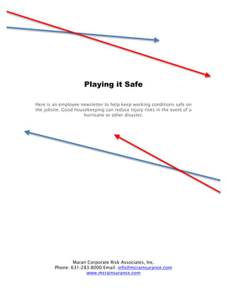 Playing it Safe

Here is an employee newsletter to help keep working conditions safe on
the jobsite. Good housekeeping can reduce injury risks in the event of a
                      hurricane or other disaster.




                Maran Corporate Risk Associates, Inc.
        Phone: 631-283-8000 Email: info@mcrainsurance.com
                     www.mcrainsurance.com
 