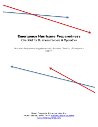 Emergency Hurricane Preparedness
       Checklist for Business Owners & Operators

Hurricane Preparation Suggestions and a Business Checklist of Emergency
                               Supplies.




                 Maran Corporate Risk Associates, Inc.
         Phone: 631-283-8000 Email: info@mcrainsurance.com
                      www.mcrainsurance.com
 
