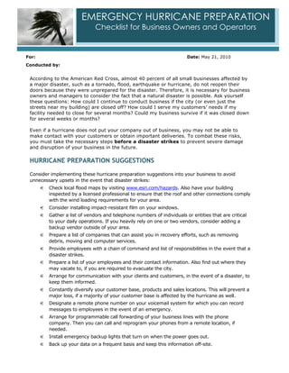 EMERGENCY HURRICANE PREPARATION
                                Checklist for Business Owners and Operators


For:                                                                      Date: May 21, 2010
Conducted by:


 According to the American Red Cross, almost 40 percent of all small businesses affected by
 a major disaster, such as a tornado, flood, earthquake or hurricane, do not reopen their
 doors because they were unprepared for the disaster. Therefore, it is necessary for business
 owners and managers to consider the fact that a natural disaster is possible. Ask yourself
 these questions: How could I continue to conduct business if the city (or even just the
 streets near my building) are closed off? How could I serve my customers’ needs if my
 facility needed to close for several months? Could my business survive if it was closed down
 for several weeks or months?

 Even if a hurricane does not put your company out of business, you may not be able to
 make contact with your customers or obtain important deliveries. To combat these risks,
 you must take the necessary steps before a disaster strikes to prevent severe damage
 and disruption of your business in the future.

 HURRICANE PREPARATION SUGGESTIONS

 Consider implementing these hurricane preparation suggestions into your business to avoid
 unnecessary upsets in the event that disaster strikes:
       €   Check local flood maps by visiting www.esri.com/hazards. Also have your building
           inspected by a licensed professional to ensure that the roof and other connections comply
           with the wind loading requirements for your area.
       €   Consider installing impact-resistant film on your windows.
       €   Gather a list of vendors and telephone numbers of individuals or entities that are critical
           to your daily operations. If you heavily rely on one or two vendors, consider adding a
           backup vendor outside of your area.
       €   Prepare a list of companies that can assist you in recovery efforts, such as removing
           debris, moving and computer services.
       €   Provide employees with a chain of command and list of responsibilities in the event that a
           disaster strikes.
       €   Prepare a list of your employees and their contact information. Also find out where they
           may vacate to, if you are required to evacuate the city.
       €   Arrange for communication with your clients and customers, in the event of a disaster, to
           keep them informed.
       €   Constantly diversify your customer base, products and sales locations. This will prevent a
           major loss, if a majority of your customer base is affected by the hurricane as well.
       €   Designate a remote phone number on your voicemail system for which you can record
           messages to employees in the event of an emergency.
       €   Arrange for programmable call forwarding of your business lines with the phone
           company. Then you can call and reprogram your phones from a remote location, if
           needed.
       €   Install emergency backup lights that turn on when the power goes out.
       €   Back up your data on a frequent basis and keep this information off-site.
 