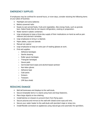 EMERGENCY SUPPLIES

If employees may be confined for several hours, or even days, consider stocking the following items
at your place of business:
    €   Flashlight and extra batteries
    €   Battery-powered radio
    €   Ready-to-eat canned foods, fruits and vegetables. Also energy foods, such as granola
        bars. Select foods that do not require refrigeration, cooking or preparation.
    €   Water stored in plastic containers
    €   Urge employees to keep a three-day supply of their medications on-hand as well as pain
        relievers and stomach remedies.
    €   Urge employees to bring in a blanket.
    €   Paper plates, cups and utensils
    €   Manual can opener
    €   Urge employees to keep an extra pair of reading glasses at work.
    €   First-aid supplies:
          o   Adhesive bandages
          o   Sterile dressing
          o   Roller gauze bandages
          o   Triangular bandages
          o   Gauze pads
          o   Germicidal hand wipes and alcohol-based sanitizer
          o   Non-latex gloves
          o   Adhesive tape
          o   Cold packs
          o   Scissors
          o   Tweezers
          o   CPR face shield



REDUCING DAMAGE
    €   Bolt tall bookcases and displays to the wall studs.
    €   Secure breakable items in a stand using hook-and-loop fasteners.
    €   Place large objects on low shelving.
    €   Install latches on drawers to prevent them from flying open.
    €   Secure pictures and mirrors to the wall with closed screw eyes and wire.
    €   Secure your water heater to the wall studs with plumber’s tape or strap iron.
    €   Install flexible connectors to appliances using natural gas and automatic fire sprinklers.
 