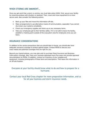 WHEN STORMS ARE IMMINENT…

Once you get word that a storm is coming, you must take action NOW. First, secure your facility
by covering windows with shutters or plywood. Then, cover and move equipment to a more
secure area. Also consider the following actions:

    €   Back up your files and move this information off-site.
    €   Make arrangements to use alternative means of communication, especially if you cannot
        shut down your systems completely.
    €   Check your emergency supplies and stock up on any necessary items.
    €   Help your employees get to their families safely. If it is not safe to leave the facility,
        establish a meeting point outside of the evacuation area for employees once you can
        leave.



INSURANCE CONSIDERATIONS
In addition to the various precautions that you should take in-house, you should also have
adequate insurance coverage to protect against losses. Contact MCRA to discuss your
exact needs and potential coverages that are right for you.

Beyond your typical policies, you may also wish to purchase Flood Insurance and Business-
Interruption coverage. Also, have your business appraised every five years and provide appraisal
documentation for MCRA. In addition, conduct an inventory of your supplies and
equipment, including photographs of these items and descriptions. Then leave this information in
an off-site location.



   Everyone at your facility should know what to do and how to prepare for a
                                    hurricane.

Contact your local Red Cross chapter for more preparation information, and us
               for all your business and storm insurance needs.
 