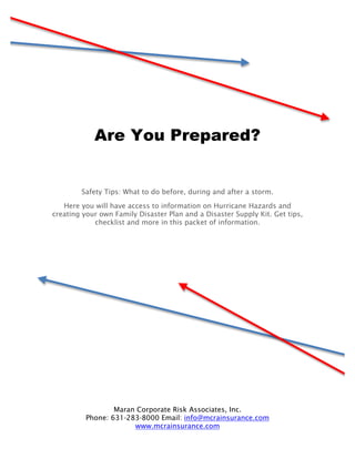 Are You Prepared?


        Safety Tips: What to do before, during and after a storm.

   Here you will have access to information on Hurricane Hazards and
creating your own Family Disaster Plan and a Disaster Supply Kit. Get tips,
            checklist and more in this packet of information.




                  Maran Corporate Risk Associates, Inc.
          Phone: 631-283-8000 Email: info@mcrainsurance.com
                       www.mcrainsurance.com
 