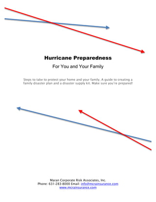 Hurricane Preparedness
                   For You and Your Family

Steps to take to protect your home and your family. A guide to creating a
family disaster plan and a disaster supply kit. Make sure you’re prepared!




                 Maran Corporate Risk Associates, Inc.
         Phone: 631-283-8000 Email: info@mcrainsurance.com
                      www.mcrainsurance.com
 