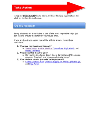 Take Action


All of the UNDERLINED items below are links to more information. Just
click on the link to read more.



Are You Prepared?


Being prepared for a hurricane is one of the most important steps you
can take to ensure the safety of your loved ones.

If you are hurricane aware you will be able to answer these three
questions:

   1. What are the Hurricane Hazards?
        a. Storm Surge, Marine Hazards, Tornadoes, High Winds, and
           Inland Flooding
   2. What does this mean to you?
        a. Do you live in a Surge Zone? One a Barrier Island? In an area
           prone to flooding? In a strong and sturdy home?
   3. What actions should you take to be prepared?
        a. Family Disaster Plan, Disaster Supply Kit, Have a place to go,
           and Stay Aware
 