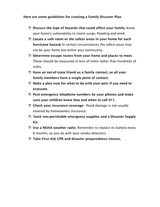 Here are some guidelines for creating a Family Disaster Plan.


   Discuss the type of hazards that could affect your family. Know
     your home's vulnerability to storm surge, flooding and wind.
   Locate a safe room or the safest areas in your home for each
     hurricane hazard. In certain circumstances the safest areas may
     not be your home but within your community.
   Determine escape routes from your home and places to meet.
     These should be measured in tens of miles rather than hundreds of
     miles.
   Have an out-of-state friend as a family contact, so all your
     family members have a single point of contact.
   Make a plan now for what to do with your pets if you need to
     evacuate.
   Post emergency telephone numbers by your phones and make
     sure your children know how and when to call 911.
   Check your insurance coverage - flood damage is not usually
     covered by homeowners insurance.
   Stock non-perishable emergency supplies and a Disaster Supply
     Kit.
   Use a NOAA weather radio. Remember to replace its battery every
     6 months, as you do with your smoke detectors.
   Take First Aid, CPR and disaster preparedness classes.
 