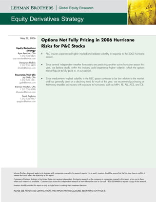 May 22, 2006
                                    Options Not Fully Pricing in 2006 Hurricane
    Equity Derivatives
                                    Risks for P&C Stocks
                Strategy
      Ryan Renicker, CFA            •     P&C insurers experienced higher implied and realized volatility in response to the 2005 hurricane
        1.212.526.9425
                                          season.
ryan.renicker@lehman.com

      Devapriya Mallick
       1.212.526.5429               •     Since several independent weather forecasters are predicting another active hurricane season this
     dmallik@lehman.com                   year, we believe stocks within this industry could experience higher volatility, which the options
                                          market has yet to fully price in, in our opinion.
  Insurance/Non-Life
          Jay Gelb, CFA
                                    •     Since medium-term implied volatility in the P&C space continues to be low relative to the market,
       1.212.526.1561
      jgelb@lehman.com                    and has generally been on a declining trend for much of this year, we recommend purchasing at-
                                          the-money straddles on insurers with exposure to hurricanes, such as MRH, RE, ALL, ACE, and CB.
  Brennan Hawken, CPA
       1.212.526.8190
   bhawken@lehman.com

         Sarah Pagluica
      1.212.526.9947
   spagluic@lehman.com




Lehman Brothers does and seeks to do business with companies covered in its research reports. As a result, investors should be aware that the firm may have a conflict of
interest that could affect the objectivity of this report.

Customers of Lehman Brothers in the United States can receive independent, third-party research on the company or companies covered in this report, at no cost to them,
where such research is available. Customers can access this independent research at www.lehmanlive.com or can call 1-800-2LEHMAN to request a copy of this research.

Investors should consider this report as only a single factor in making their investment decision.


PLEASE SEE ANALYST(S) CERTIFICATION AND IMPORTANT DISCLOSURES BEGINNING ON PAGE 8.
 