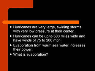 Hurricanes are very large, swirling storms with very low pressure at their center.  Hurricanes can be up to 600 miles wide and have winds of 75 to 200 mph. Evaporation from warm sea water increases their power.  What is evaporation? 