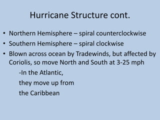 Hurricane Structure cont.
• Northern Hemisphere – spiral counterclockwise
• Southern Hemisphere – spiral clockwise
• Blown across ocean by Tradewinds, but affected by
Coriolis, so move North and South at 3-25 mph
-In the Atlantic,
they move up from
the Caribbean
 