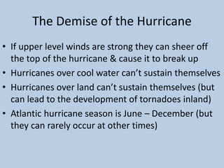 The Demise of the Hurricane
• If upper level winds are strong they can sheer off
the top of the hurricane & cause it to break up
• Hurricanes over cool water can’t sustain themselves
• Hurricanes over land can’t sustain themselves (but
can lead to the development of tornadoes inland)
• Atlantic hurricane season is June – December (but
they can rarely occur at other times)
 