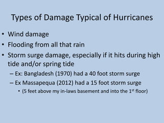 Types of Damage Typical of Hurricanes
• Wind damage
• Flooding from all that rain
• Storm surge damage, especially if it hits during high
tide and/or spring tide
– Ex: Bangladesh (1970) had a 40 foot storm surge
– Ex Massapequa (2012) had a 15 foot storm surge
• (5 feet above my in-laws basement and into the 1st floor)
 