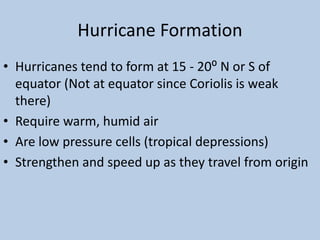 Hurricane Formation
• Hurricanes tend to form at 15 - 20⁰ N or S of
equator (Not at equator since Coriolis is weak
there)
• Require warm, humid air
• Are low pressure cells (tropical depressions)
• Strengthen and speed up as they travel from origin
 
