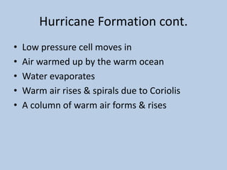 Hurricane Formation cont.
• Low pressure cell moves in
• Air warmed up by the warm ocean
• Water evaporates
• Warm air rises & spirals due to Coriolis
• A column of warm air forms & rises
 
