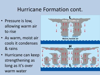 Hurricane Formation cont.
• Pressure is low,
allowing warm air
to rise
• As warm, moist air
cools it condenses
& rains
• Hurricane can keep
strengthening as
long as it’s over
warm water
 