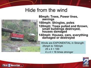 Hide from the wind 80mph: Trees, Power lines, awnings 100mph: Shingles, poles 120mph: Trees pulled and thrown, small buildings destroyed, houses damaged 140mph: Houses, cars, everything damaged or destroyed Winds are EXPONENTIAL in Strength: 25mph to 100mph 25 x 4 = 100 4 x 4 = 16 times stronger 