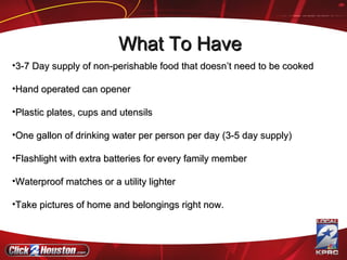 3-7 Day supply of non-perishable food that doesn’t need to be cooked Hand operated can opener Plastic plates, cups and utensils One gallon of drinking water per person per day (3-5 day supply)  Flashlight with extra batteries for every family member Waterproof matches or a utility lighter Take pictures of home and belongings right now.  What To Have 