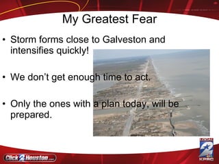 My Greatest Fear Storm forms close to Galveston and intensifies quickly! We don’t get enough time to act. Only the ones with a plan today, will be prepared. 