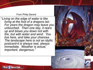 “ Living on the edge of water is like living at the foot of a dragons lair.  For years the dragon may leave you untouched.  Then one day, it rears up and blows you down not with fire, but with water and wind.  You live here, and take your chances.  The landscape here is not an idyllic postcard-it is always real, always immediate.  Weather is actual, important, dangerous.”  From Philip Gerard 