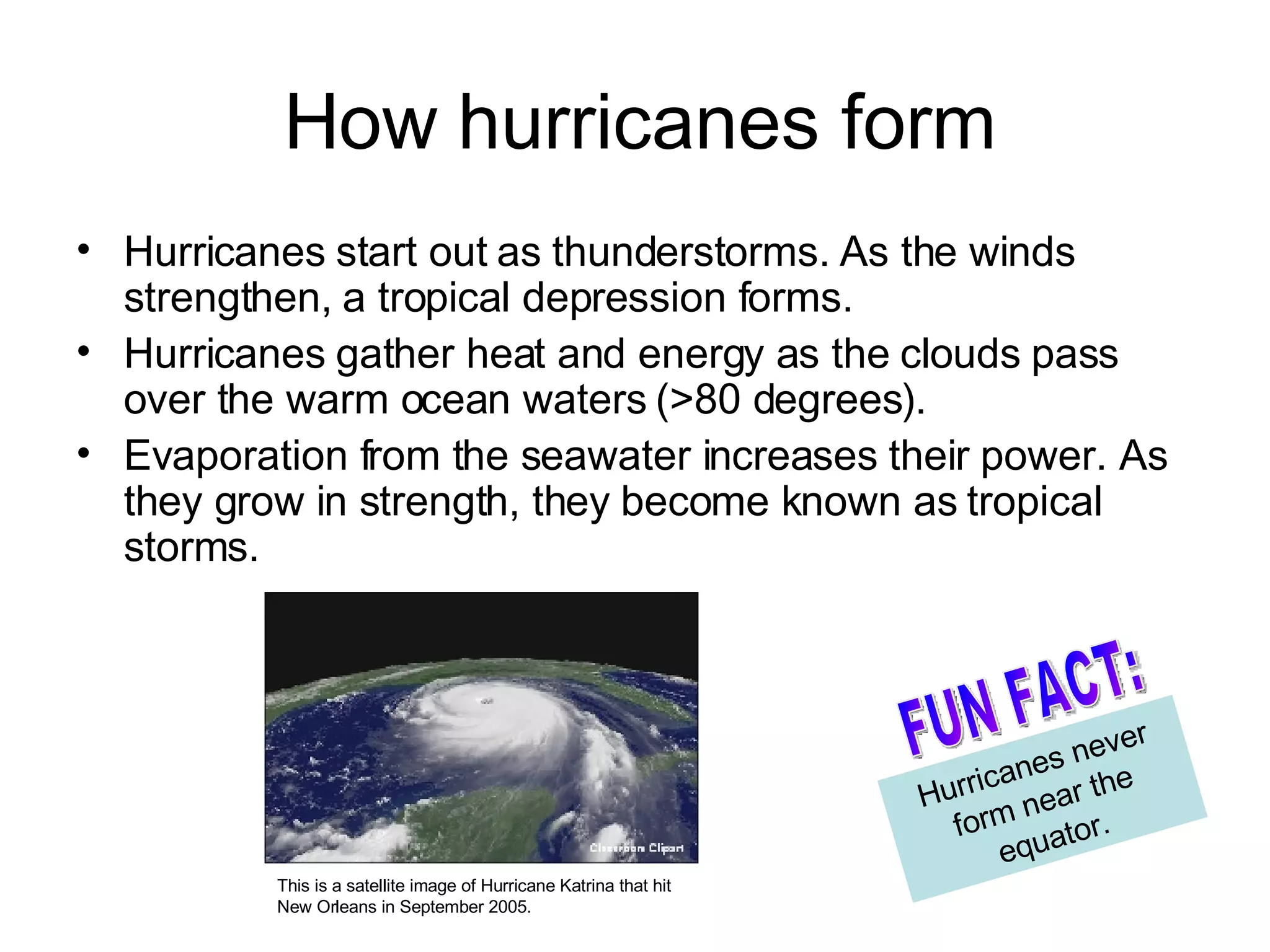 How hurricanes form Hurricanes start out as thunderstorms. As the winds strengthen, a tropical depression forms. Hurricanes gather heat and energy as the clouds pass over the warm ocean waters (>80 degrees).  Evaporation from the seawater increases their power. As they grow in strength, they become known as tropical storms. Hurricanes never form near the equator. FUN FACT: This is a satellite image of Hurricane Katrina that hit New Orleans in September 2005. 