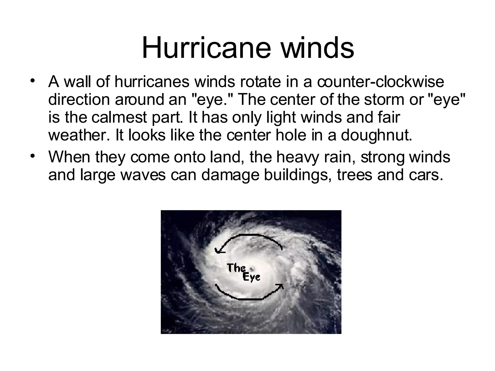 Hurricane winds A wall of hurricanes winds rotate in a counter-clockwise direction around an "eye." The center of the storm or "eye" is the calmest part. It has only light winds and fair weather. It looks like the center hole in a doughnut. When they come onto land, the heavy rain, strong winds and large waves can damage buildings, trees and cars. 