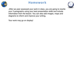 -After we peer assessed your work in class, you are going to rewrite
your 3 paragraphs using your best presentation skills and include
information from the lesson. You can also add images, maps and
diagrams to inform and improve your writing.

Your work may go on display!
 