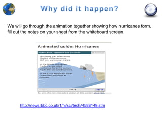 We will go through the animation together showing how hurricanes form,
fill out the notes on your sheet from the whiteboard screen.




      http://news.bbc.co.uk/1/hi/sci/tech/4588149.stm
 