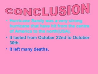 • Hurricane Sandy was a very strong
  hurricane that have hit from the centre
  of America to the north(USA).
• It lasted from October 22nd to October
  30th.
• It left many deaths.
 