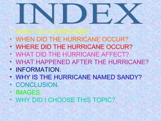 •   WHAT IS A HURRICANE?
•   WHEN DID THE HURRICANE OCCUR?
•   WHERE DID THE HURRICANE OCCUR?
•   WHAT DID THE HURRICANE AFFECT?
•   WHAT HAPPENED AFTER THE HURRICANE?
•   INFORMATION.
•   WHY IS THE HURRICANE NAMED SANDY?
•   CONCLUSION.
•   IMAGES.
•   WHY DID I CHOOSE THIS TOPIC?
 