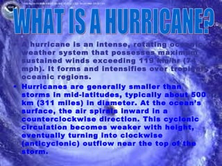 • A hurricane is an intense, rotating oceanic
  weather system that possesses maximum
  sustained winds exceeding 119 km/hr (74
  mph). It forms and intensifies over tropical
  oceanic regions.
• Hurricanes are generally smaller than
  storms in mid-latitudes, typically about 500
  km (311 miles) in diameter. At the ocean’s
  surface, the air spirals inward in a
  counterclockwise direction. This cyclonic
  circulation becomes weaker with height,
  eventually turning into clockwise
  (anticyclonic) outflow near the top of the
  storm.
 