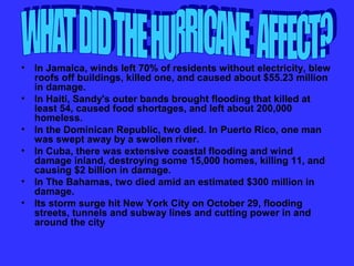 • In Jamaica, winds left 70% of residents without electricity, blew
  roofs off buildings, killed one, and caused about $55.23 million
  in damage.
• In Haiti, Sandy's outer bands brought flooding that killed at
  least 54, caused food shortages, and left about 200,000
  homeless.
• In the Dominican Republic, two died. In Puerto Rico, one man
  was swept away by a swollen river.
• In Cuba, there was extensive coastal flooding and wind
  damage inland, destroying some 15,000 homes, killing 11, and
  causing $2 billion in damage.
• In The Bahamas, two died amid an estimated $300 million in
  damage.
• Its storm surge hit New York City on October 29, flooding
  streets, tunnels and subway lines and cutting power in and
  around the city
 