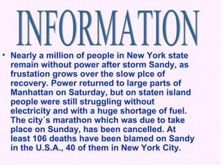 • Nearly a million of people in New York state
  remain without power after storm Sandy, as
  frustation grows over the slow plce of
  recovery. Power returned to large parts of
  Manhattan on Saturday, but on staten island
  people were still struggling without
  electricity and with a huge shortage of fuel.
  The city´s marathon which was due to take
  place on Sunday, has been cancelled. At
  least 106 deaths have been blamed on Sandy
  in the U.S.A., 40 of them in New York City.
 
