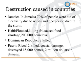 Destruction caused in countries
• Jamaica:In Jamaica 70% of people were out of
electricity due to winds and one person died in
the storm.
• Haiti:Flooded,killing 54,caused food
shortage,200,000 homeless
• Dominican Republic: 2 killed
• Puerto Rico:12 killed, coastal damage,
destroyed 15,000 homes, 2 million dollars in
damage.
 