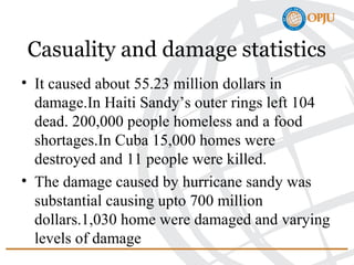 Casuality and damage statistics
• It caused about 55.23 million dollars in
damage.In Haiti Sandy’s outer rings left 104
dead. 200,000 people homeless and a food
shortages.In Cuba 15,000 homes were
destroyed and 11 people were killed.
• The damage caused by hurricane sandy was
substantial causing upto 700 million
dollars.1,030 home were damaged and varying
levels of damage
 