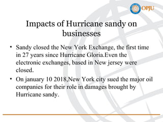 Impacts of Hurricane sandy on
businesses
• Sandy closed the New York Exchange, the first time
in 27 years since Hurricane Gloria.Even the
electronic exchanges, based in New jersey were
closed.
• On january 10 2018,New York city sued the major oil
companies for their role in damages brought by
Hurricane sandy.
 