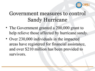 Government measures to control
Sandy Hurricane
• The Government granted a 200,000 grant to
help relieve those affected by hurricane sandy.
• Over 230,000 individuals in the impacted
areas have registered for financial assistance,
and over $210 million has been provided to
survivors.
 