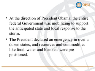 • At the direction of President Obama, the entire
federal Government was mobilizing to support
the anticipated state and local response to the
storm.
• The President declared an emergency in over a
dozen states, and resources and commodities
like food, water and blankets were pre-
positioned.
 