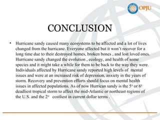 CONCLUSION
• Hurricane sandy caused many ecosystems to be affected and a lot of lives
changed from the hurricane. Everyone affected but it won’t recover for a
long time due to their destroyed homes, broken bones , and lost loved ones.
Hurricane sandy changed the evolution , ecology, and health of some
species and it might take a while for them to be back to the way they were.
Individuals affected by Hurricane sandy reported high levels of mental
issues and were at an increased risk of depression, anxiety in the years of
storm. Recovery and prevention efforts should focus on mental health
issues in affected populations. As of now Hurrican sandy is the 5th
or 6th
deadliest tropical storm to affect the mid-Atlantic or northeast regions of
the U.S. and the 2nd
costliest in current dollar terms .
 