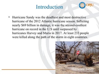 Introduction
• Hurricane Sandy was the deadliest and most destructive
hurricane of the 2012 Atlantic hurricane season. Inflicting
nearly $69 billion in damage, it was the second-costliest
hurricane on record in the U.S until surpassed by
hurricanes Harvey and Maria in 2017. At least 233 people
were killed along the path of the storm in eight countries.
 
