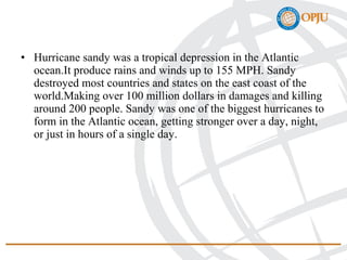 • Hurricane sandy was a tropical depression in the Atlantic
ocean.It produce rains and winds up to 155 MPH. Sandy
destroyed most countries and states on the east coast of the
world.Making over 100 million dollars in damages and killing
around 200 people. Sandy was one of the biggest hurricanes to
form in the Atlantic ocean, getting stronger over a day, night,
or just in hours of a single day.
 