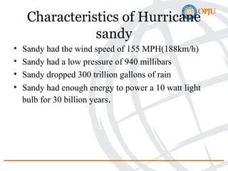 Characteristics of Hurricane
sandy
• Sandy had the wind speed of 155 MPH(188km/h)
• Sandy had a low pressure of 940 millibars
• Sandy dropped 300 trillion gallons of rain
• Sandy had enough energy to power a 10 watt light
bulb for 30 billion years.
 
