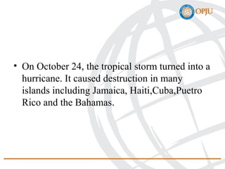 • On October 24, the tropical storm turned into a
hurricane. It caused destruction in many
islands including Jamaica, Haiti,Cuba,Puetro
Rico and the Bahamas.
 